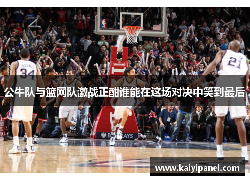 公牛队与篮网队激战正酣谁能在这场对决中笑到最后